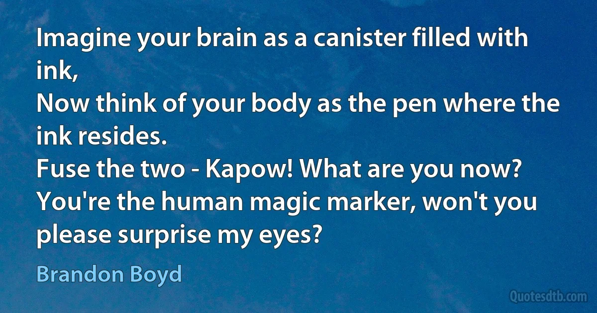 Imagine your brain as a canister filled with ink,
Now think of your body as the pen where the ink resides.
Fuse the two - Kapow! What are you now?
You're the human magic marker, won't you please surprise my eyes? (Brandon Boyd)