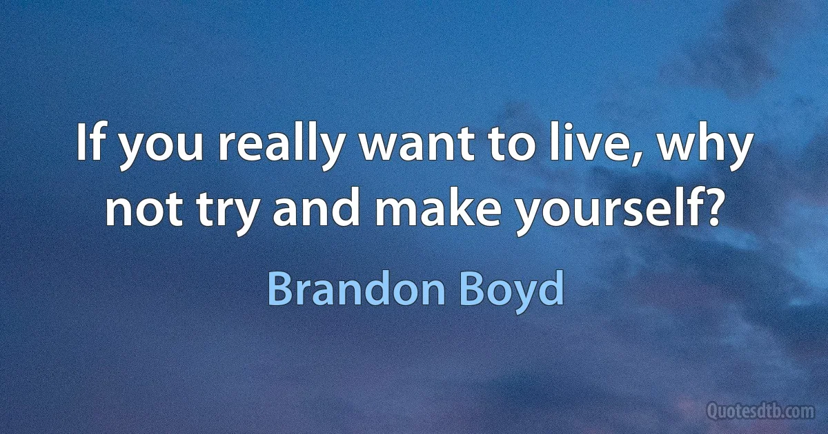 If you really want to live, why not try and make yourself? (Brandon Boyd)