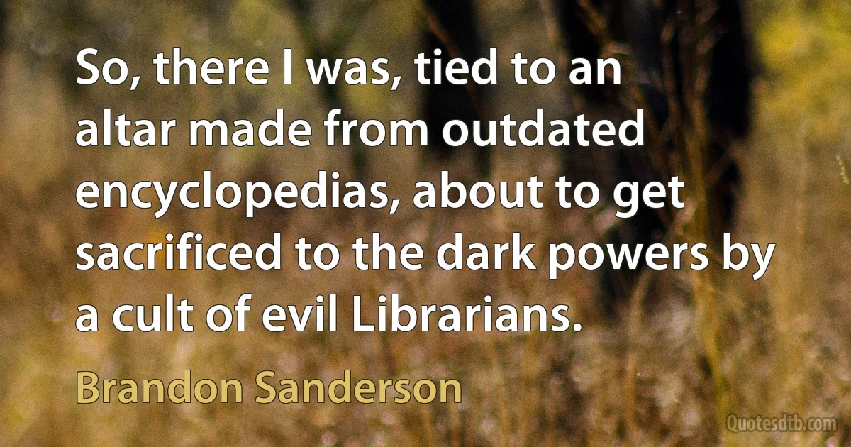 So, there I was, tied to an altar made from outdated encyclopedias, about to get sacrificed to the dark powers by a cult of evil Librarians. (Brandon Sanderson)