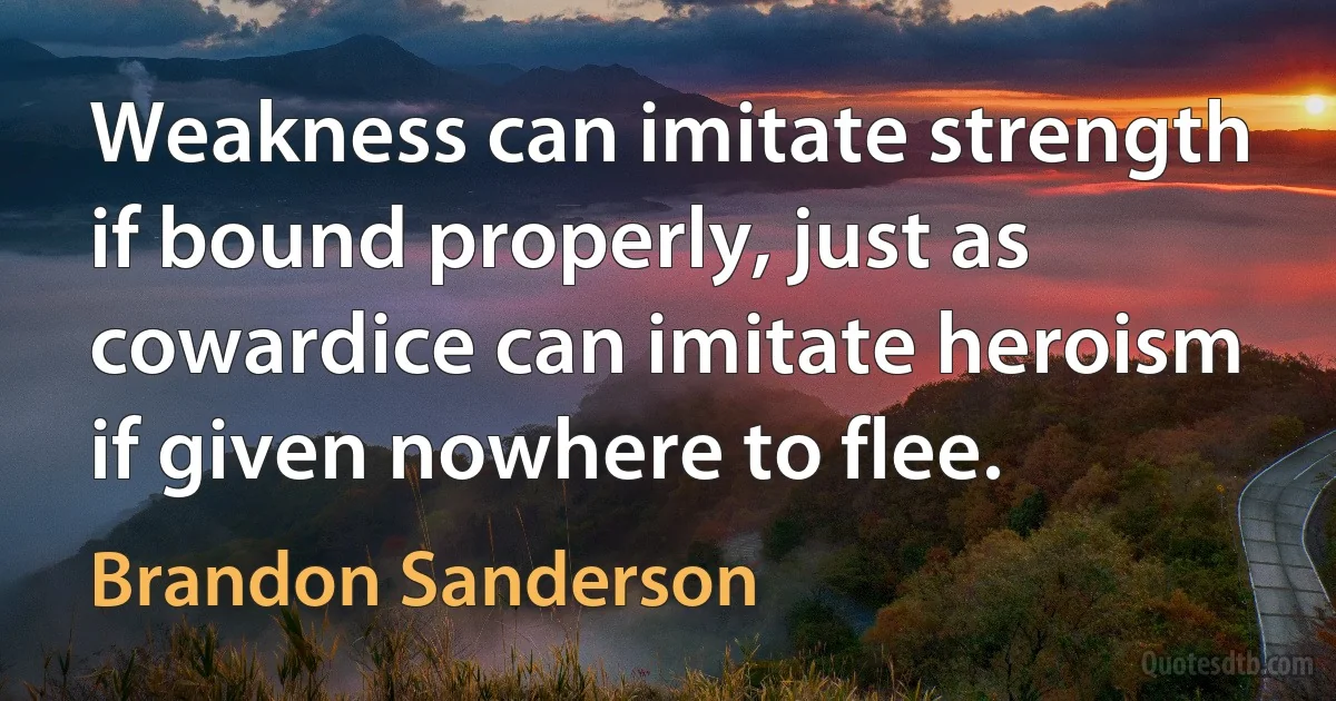 Weakness can imitate strength if bound properly, just as cowardice can imitate heroism if given nowhere to flee. (Brandon Sanderson)