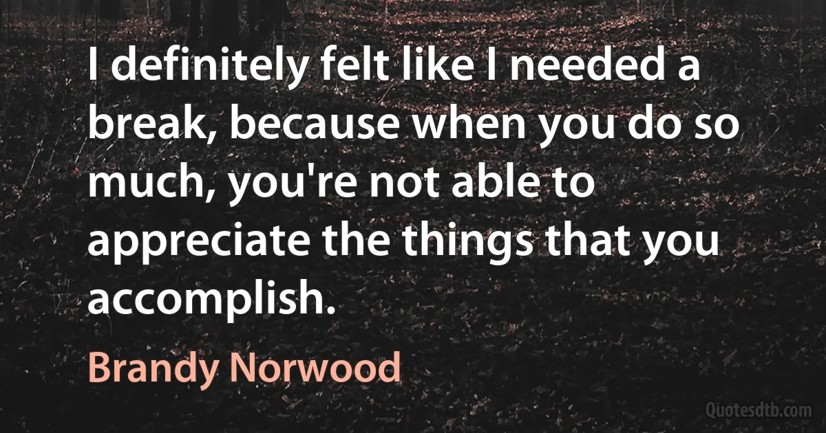 I definitely felt like I needed a break, because when you do so much, you're not able to appreciate the things that you accomplish. (Brandy Norwood)