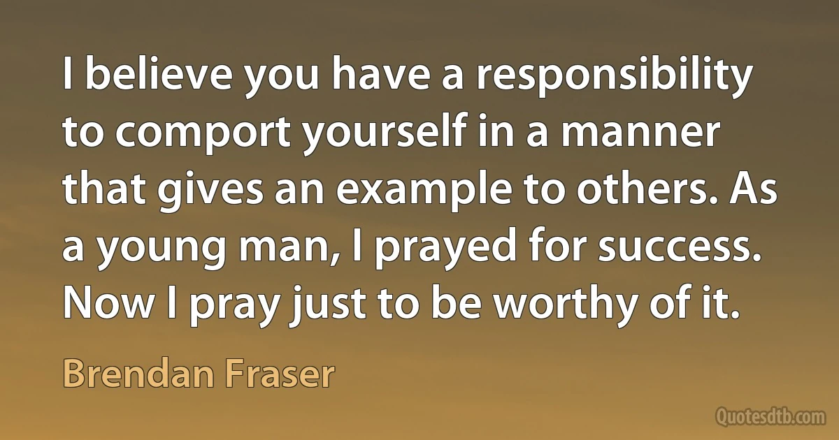 I believe you have a responsibility to comport yourself in a manner that gives an example to others. As a young man, I prayed for success. Now I pray just to be worthy of it. (Brendan Fraser)