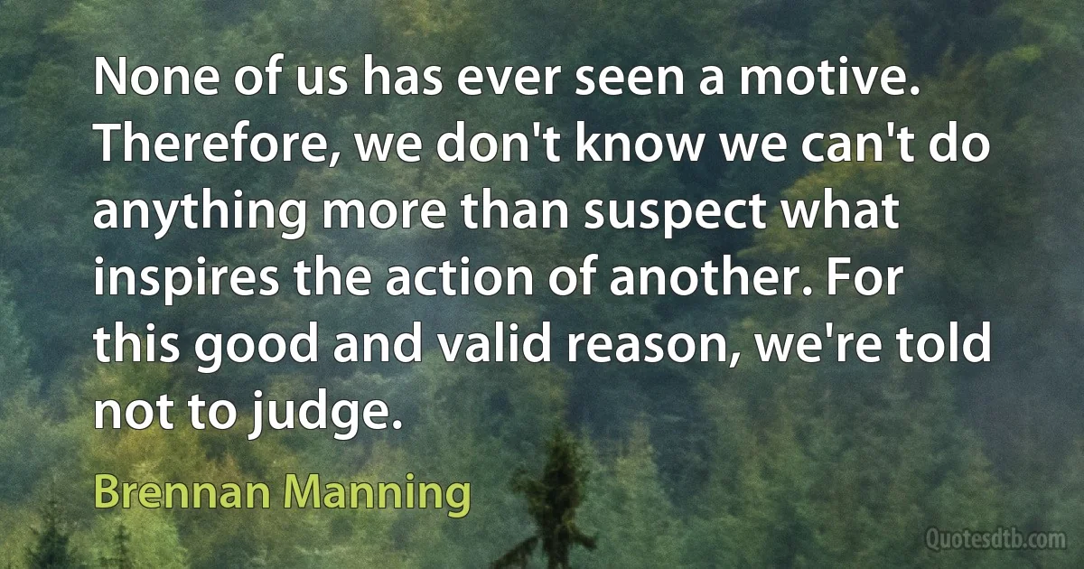 None of us has ever seen a motive. Therefore, we don't know we can't do anything more than suspect what inspires the action of another. For this good and valid reason, we're told not to judge. (Brennan Manning)