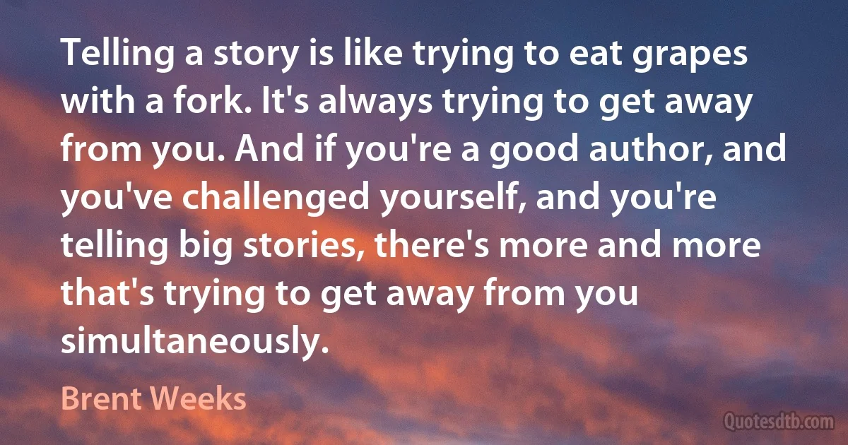 Telling a story is like trying to eat grapes with a fork. It's always trying to get away from you. And if you're a good author, and you've challenged yourself, and you're telling big stories, there's more and more that's trying to get away from you simultaneously. (Brent Weeks)