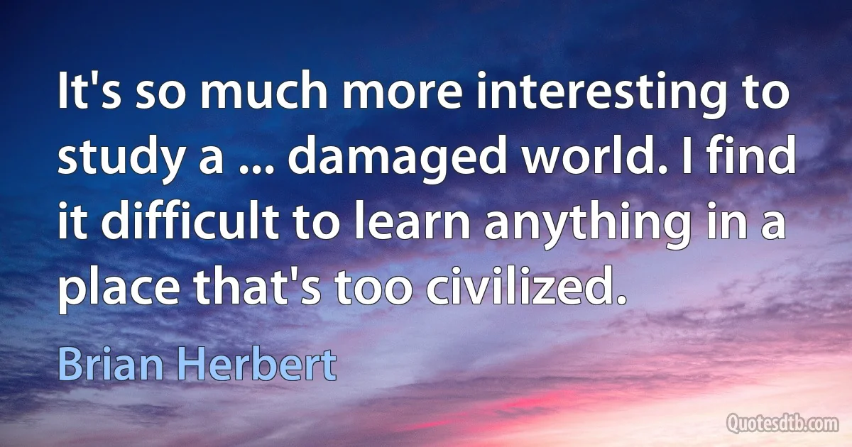 It's so much more interesting to study a ... damaged world. I find it difficult to learn anything in a place that's too civilized. (Brian Herbert)