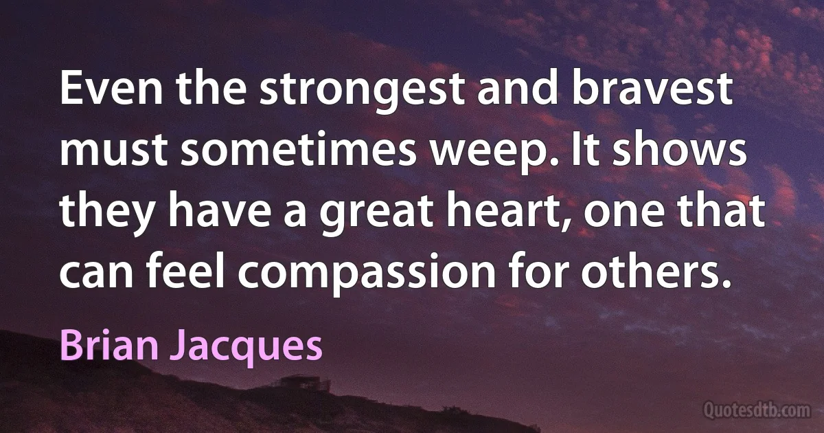 Even the strongest and bravest must sometimes weep. It shows they have a great heart, one that can feel compassion for others. (Brian Jacques)