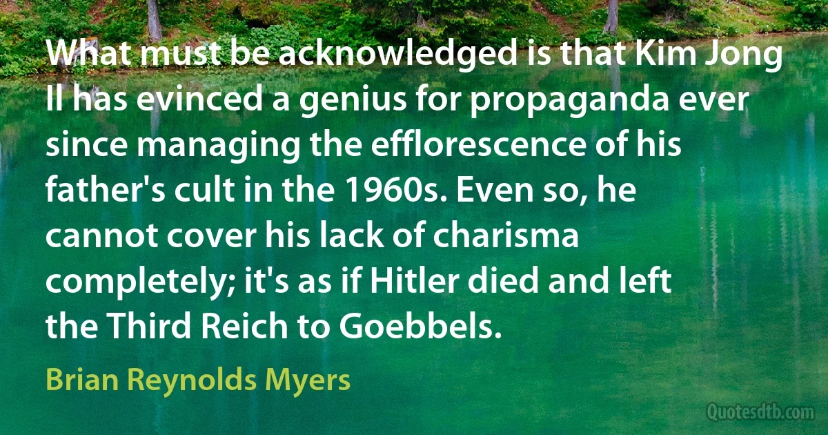 What must be acknowledged is that Kim Jong Il has evinced a genius for propaganda ever since managing the efflorescence of his father's cult in the 1960s. Even so, he cannot cover his lack of charisma completely; it's as if Hitler died and left the Third Reich to Goebbels. (Brian Reynolds Myers)