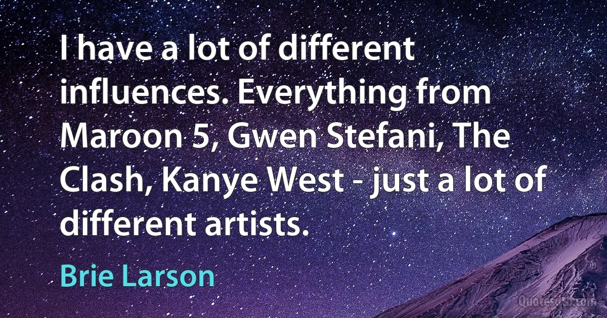 I have a lot of different influences. Everything from Maroon 5, Gwen Stefani, The Clash, Kanye West - just a lot of different artists. (Brie Larson)