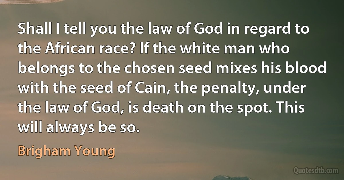 Shall I tell you the law of God in regard to the African race? If the white man who belongs to the chosen seed mixes his blood with the seed of Cain, the penalty, under the law of God, is death on the spot. This will always be so. (Brigham Young)