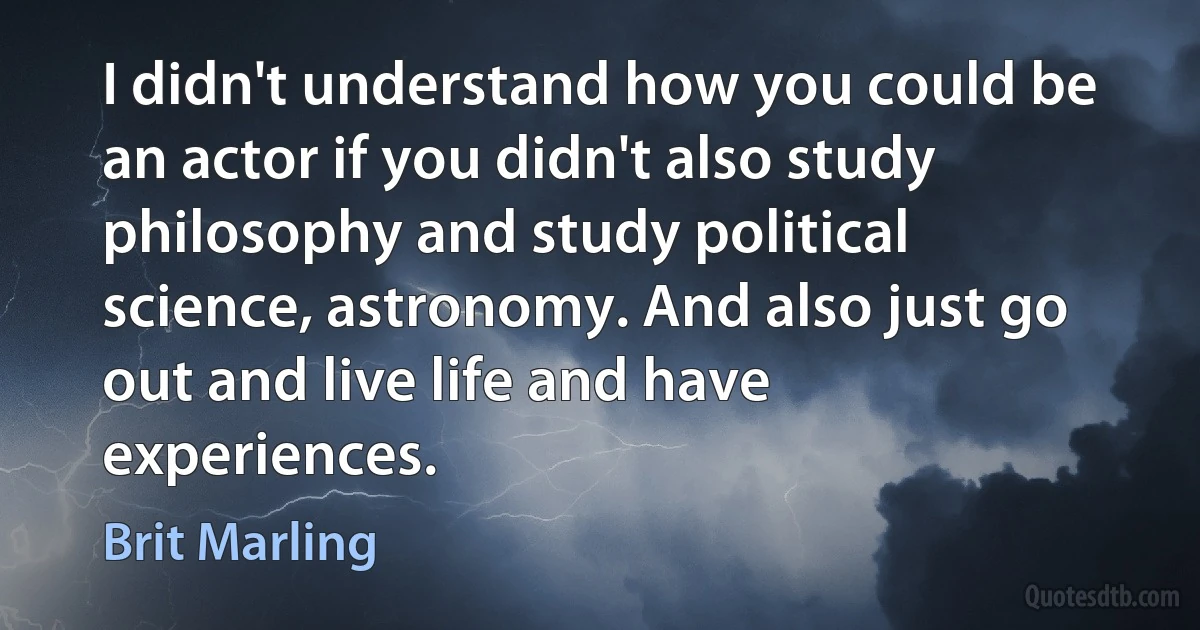 I didn't understand how you could be an actor if you didn't also study philosophy and study political science, astronomy. And also just go out and live life and have experiences. (Brit Marling)