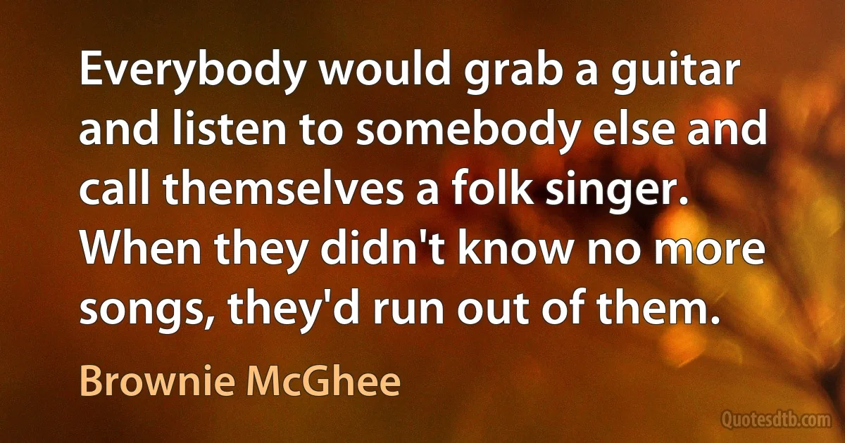 Everybody would grab a guitar and listen to somebody else and call themselves a folk singer. When they didn't know no more songs, they'd run out of them. (Brownie McGhee)