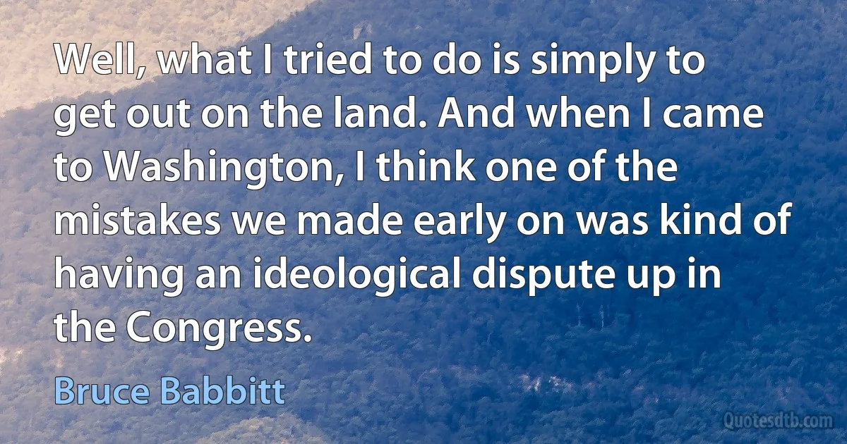 Well, what I tried to do is simply to get out on the land. And when I came to Washington, I think one of the mistakes we made early on was kind of having an ideological dispute up in the Congress. (Bruce Babbitt)