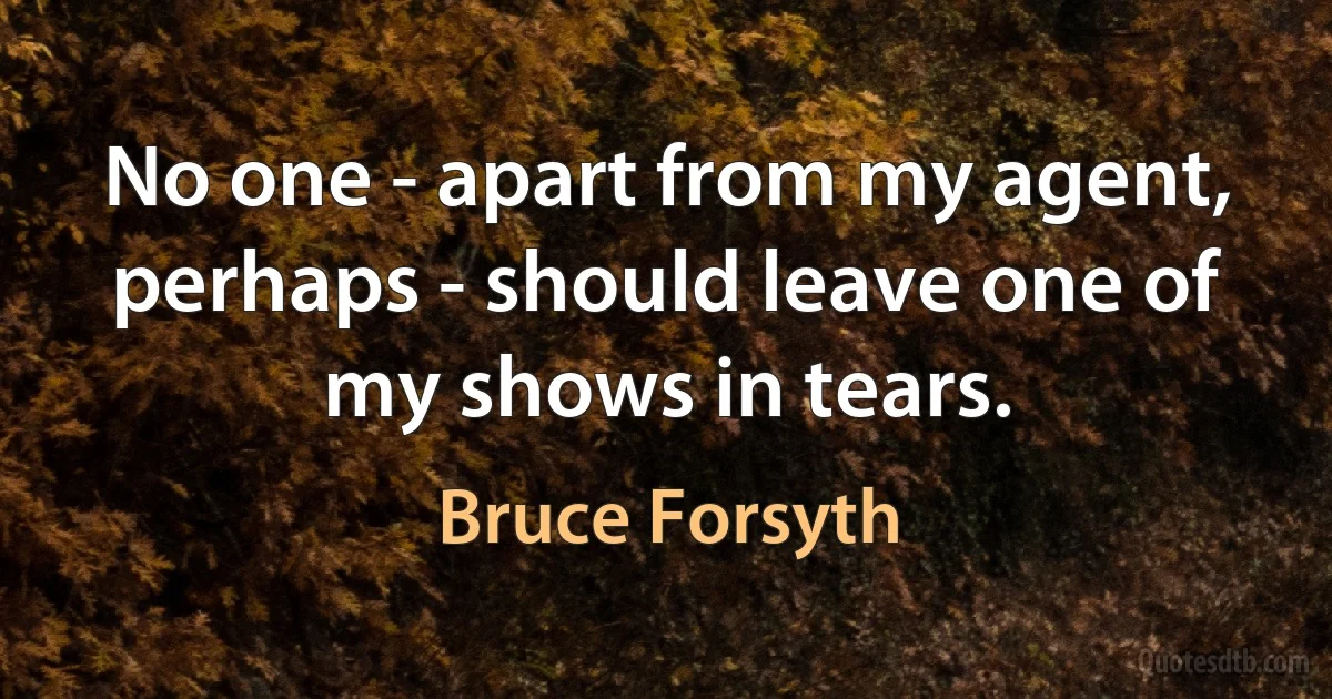 No one - apart from my agent, perhaps - should leave one of my shows in tears. (Bruce Forsyth)