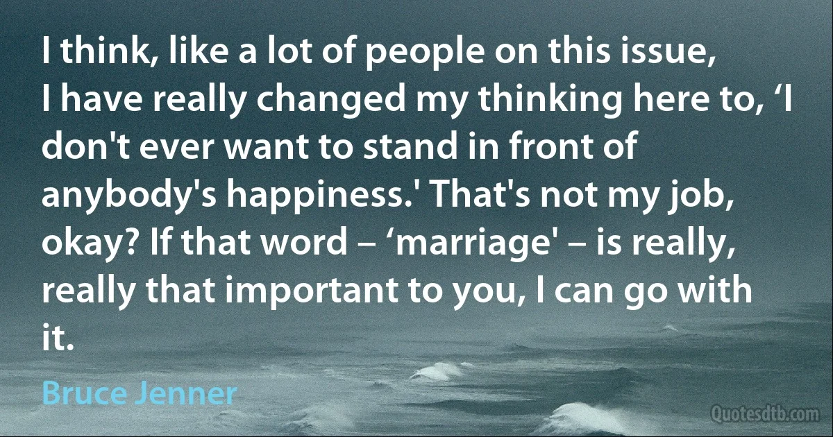 I think, like a lot of people on this issue, I have really changed my thinking here to, ‘I don't ever want to stand in front of anybody's happiness.' That's not my job, okay? If that word – ‘marriage' – is really, really that important to you, I can go with it. (Bruce Jenner)