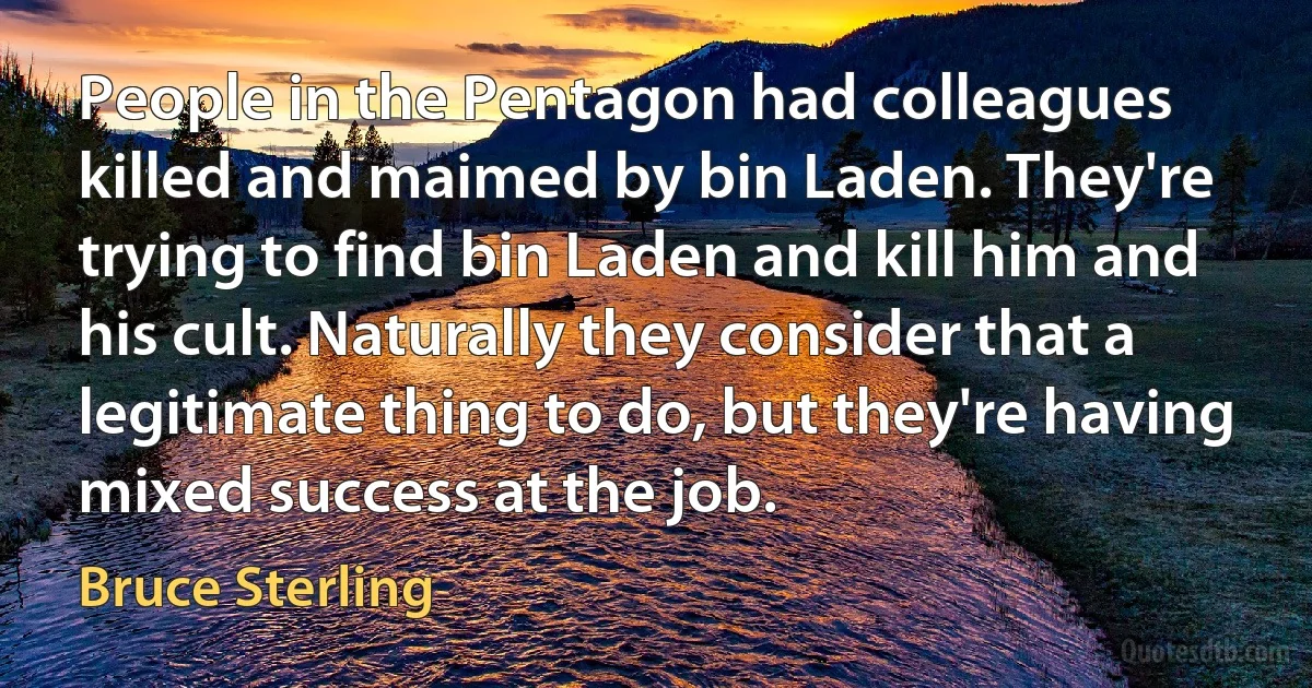 People in the Pentagon had colleagues killed and maimed by bin Laden. They're trying to find bin Laden and kill him and his cult. Naturally they consider that a legitimate thing to do, but they're having mixed success at the job. (Bruce Sterling)