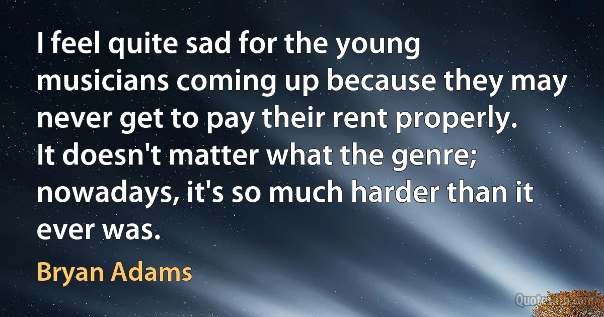 I feel quite sad for the young musicians coming up because they may never get to pay their rent properly. It doesn't matter what the genre; nowadays, it's so much harder than it ever was. (Bryan Adams)