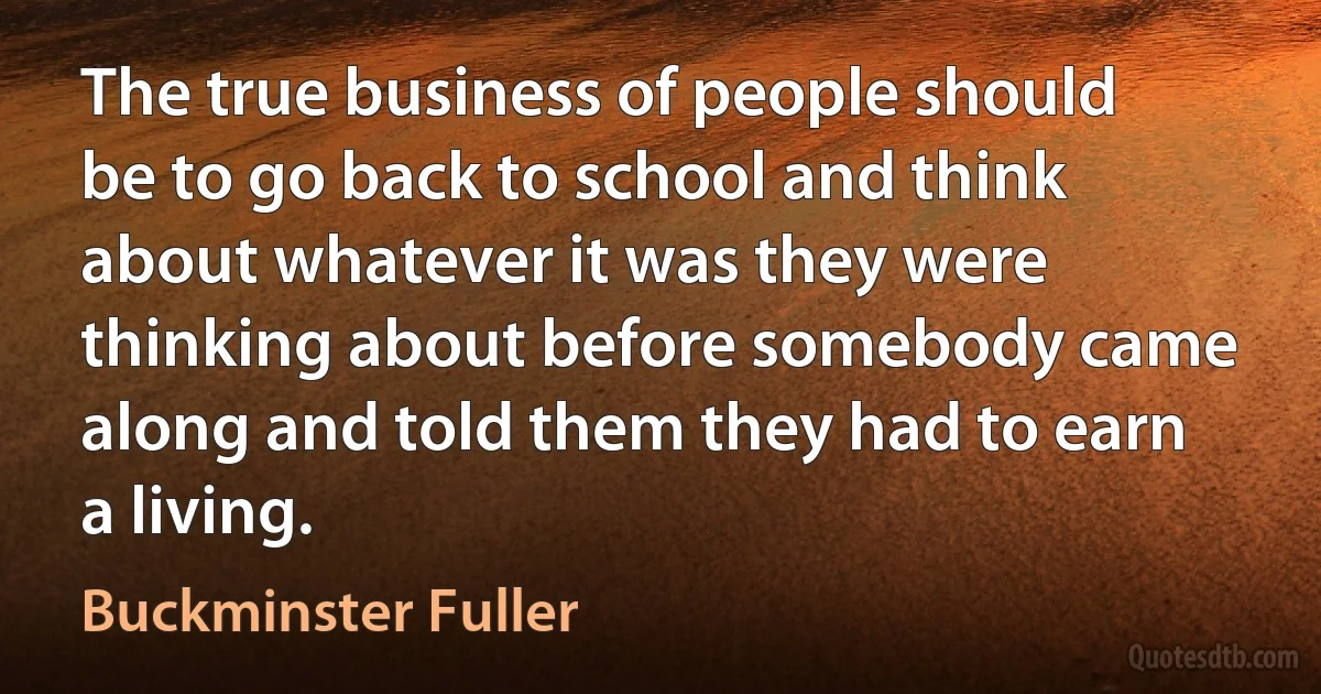 The true business of people should be to go back to school and think about whatever it was they were thinking about before somebody came along and told them they had to earn a living. (Buckminster Fuller)