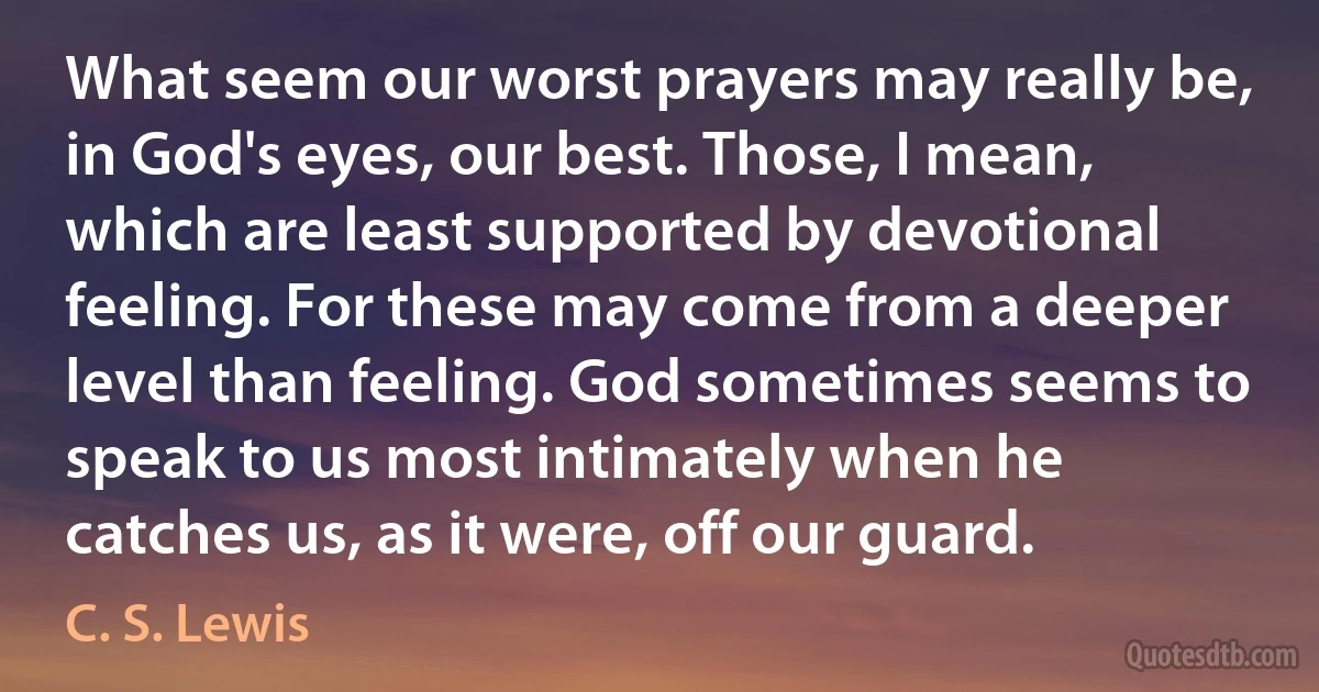 What seem our worst prayers may really be, in God's eyes, our best. Those, I mean, which are least supported by devotional feeling. For these may come from a deeper level than feeling. God sometimes seems to speak to us most intimately when he catches us, as it were, off our guard. (C. S. Lewis)