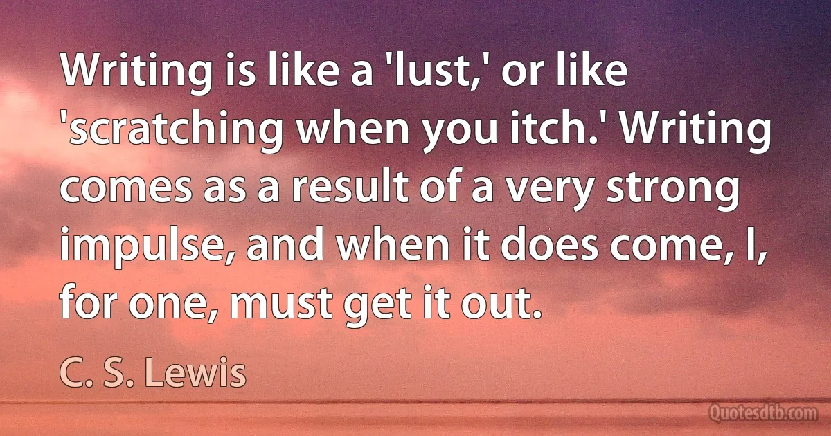 Writing is like a 'lust,' or like 'scratching when you itch.' Writing comes as a result of a very strong impulse, and when it does come, I, for one, must get it out. (C. S. Lewis)