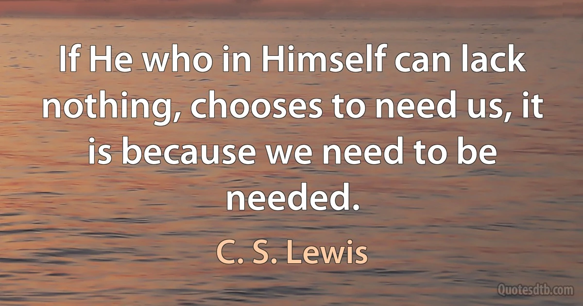 If He who in Himself can lack nothing, chooses to need us, it is because we need to be needed. (C. S. Lewis)