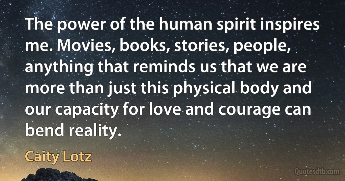 The power of the human spirit inspires me. Movies, books, stories, people, anything that reminds us that we are more than just this physical body and our capacity for love and courage can bend reality. (Caity Lotz)