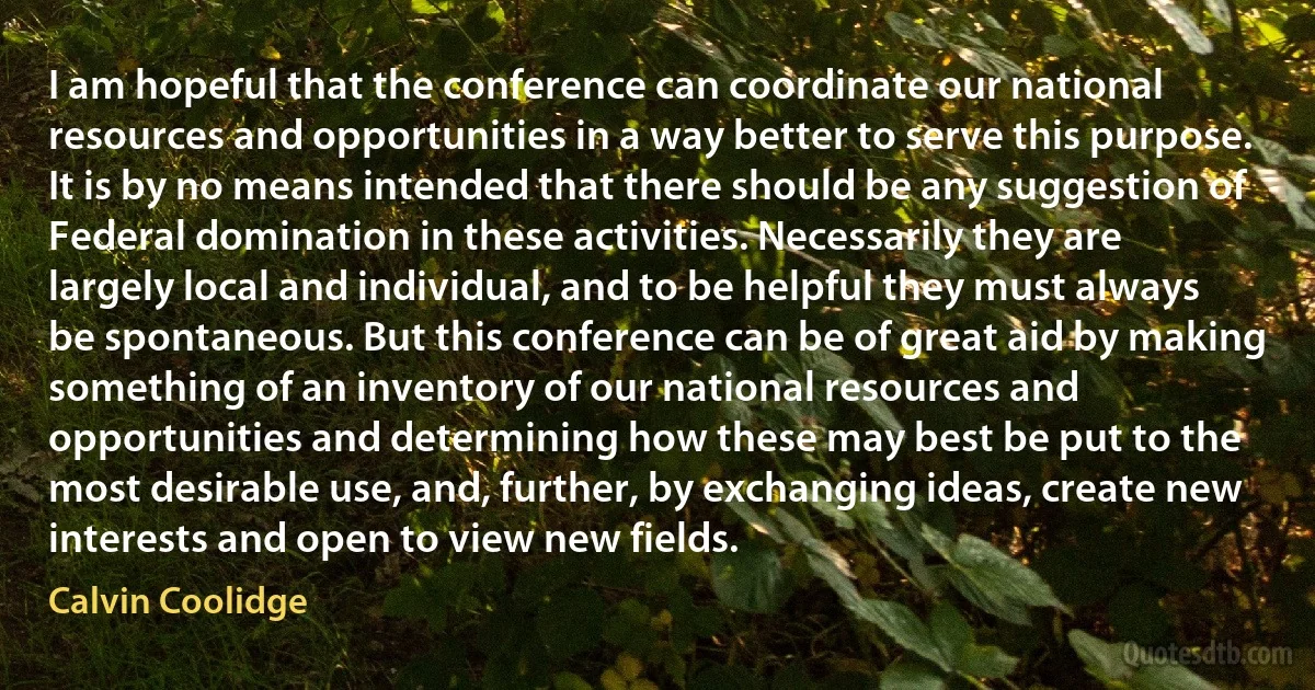 I am hopeful that the conference can coordinate our national resources and opportunities in a way better to serve this purpose. It is by no means intended that there should be any suggestion of Federal domination in these activities. Necessarily they are largely local and individual, and to be helpful they must always be spontaneous. But this conference can be of great aid by making something of an inventory of our national resources and opportunities and determining how these may best be put to the most desirable use, and, further, by exchanging ideas, create new interests and open to view new fields. (Calvin Coolidge)