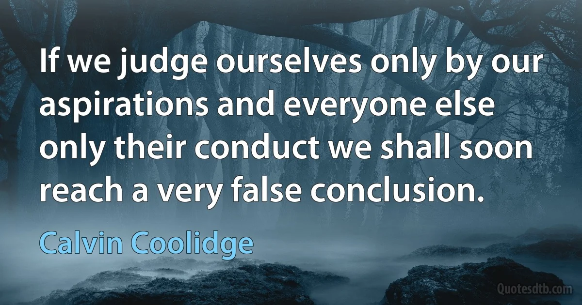 If we judge ourselves only by our aspirations and everyone else only their conduct we shall soon reach a very false conclusion. (Calvin Coolidge)