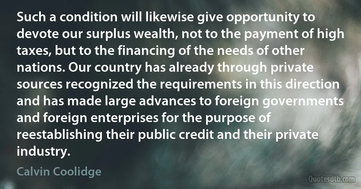 Such a condition will likewise give opportunity to devote our surplus wealth, not to the payment of high taxes, but to the financing of the needs of other nations. Our country has already through private sources recognized the requirements in this direction and has made large advances to foreign governments and foreign enterprises for the purpose of reestablishing their public credit and their private industry. (Calvin Coolidge)