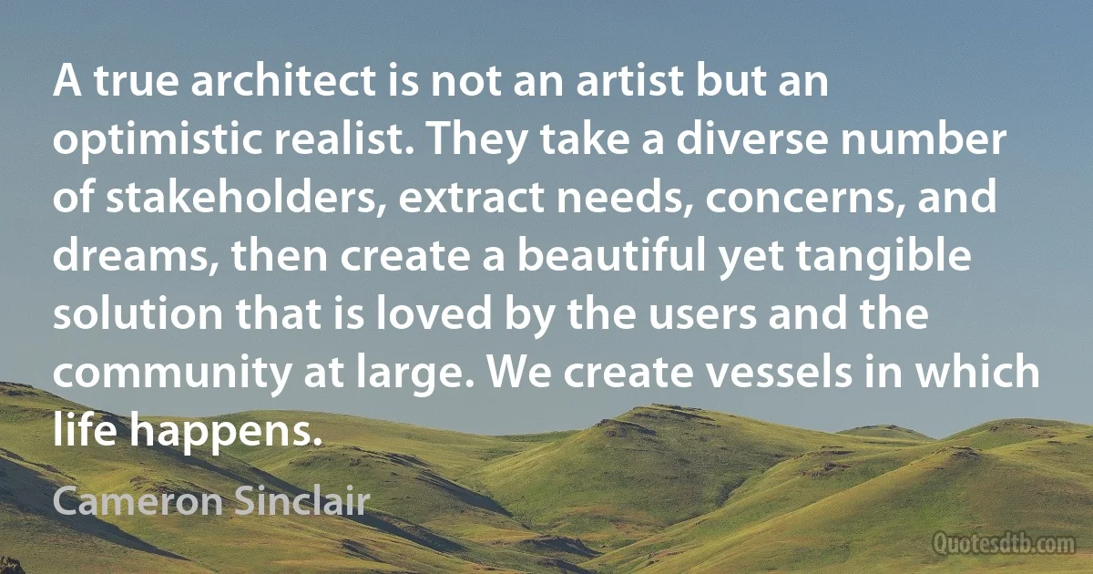 A true architect is not an artist but an optimistic realist. They take a diverse number of stakeholders, extract needs, concerns, and dreams, then create a beautiful yet tangible solution that is loved by the users and the community at large. We create vessels in which life happens. (Cameron Sinclair)