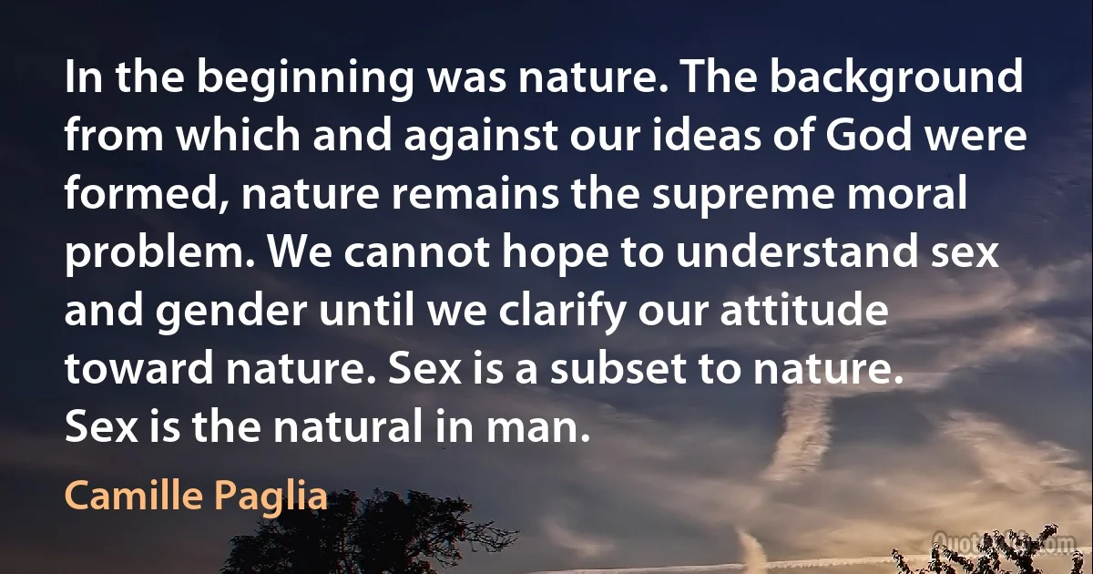 In the beginning was nature. The background from which and against our ideas of God were formed, nature remains the supreme moral problem. We cannot hope to understand sex and gender until we clarify our attitude toward nature. Sex is a subset to nature. Sex is the natural in man. (Camille Paglia)