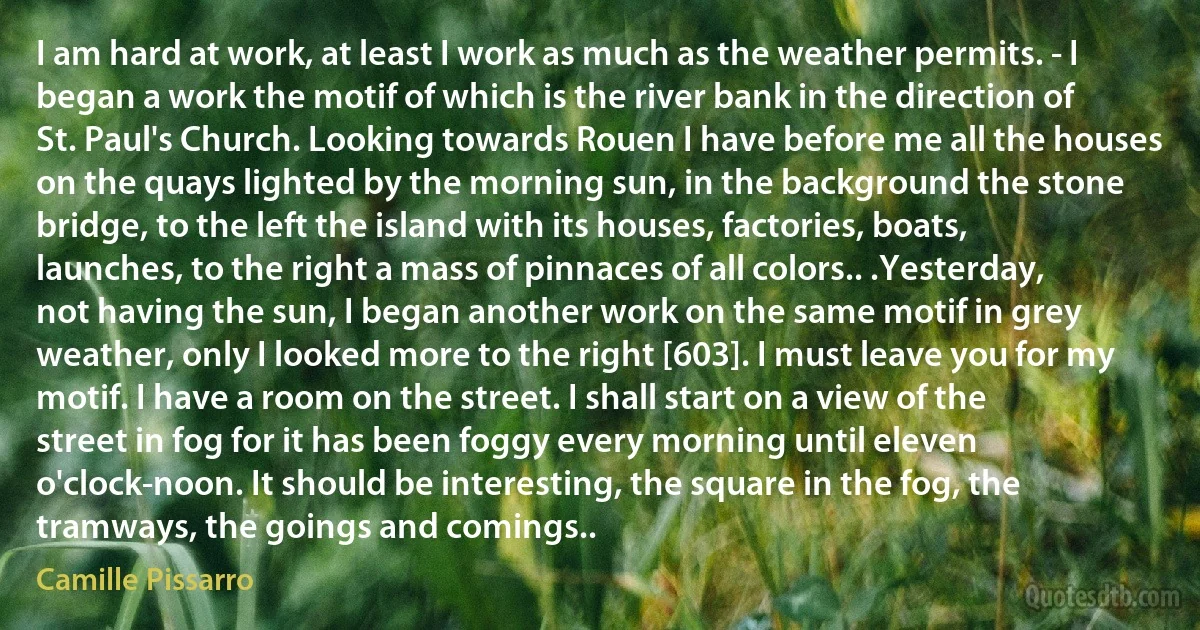 I am hard at work, at least I work as much as the weather permits. - I began a work the motif of which is the river bank in the direction of St. Paul's Church. Looking towards Rouen I have before me all the houses on the quays lighted by the morning sun, in the background the stone bridge, to the left the island with its houses, factories, boats, launches, to the right a mass of pinnaces of all colors.. .Yesterday, not having the sun, I began another work on the same motif in grey weather, only I looked more to the right [603]. I must leave you for my motif. I have a room on the street. I shall start on a view of the street in fog for it has been foggy every morning until eleven o'clock-noon. It should be interesting, the square in the fog, the tramways, the goings and comings.. (Camille Pissarro)