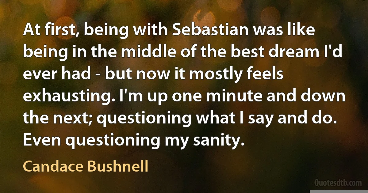 At first, being with Sebastian was like being in the middle of the best dream I'd ever had - but now it mostly feels exhausting. I'm up one minute and down the next; questioning what I say and do. Even questioning my sanity. (Candace Bushnell)