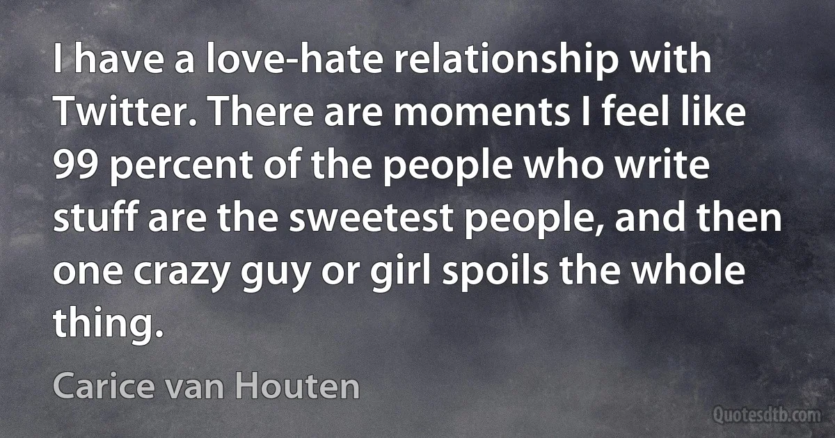 I have a love-hate relationship with Twitter. There are moments I feel like 99 percent of the people who write stuff are the sweetest people, and then one crazy guy or girl spoils the whole thing. (Carice van Houten)