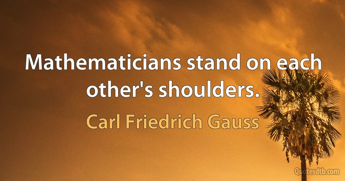 Mathematicians stand on each other's shoulders. (Carl Friedrich Gauss)