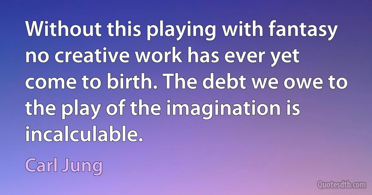 Without this playing with fantasy no creative work has ever yet come to birth. The debt we owe to the play of the imagination is incalculable. (Carl Jung)