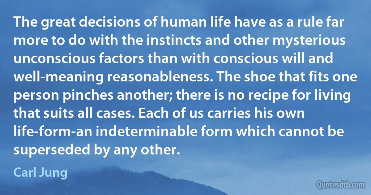 The great decisions of human life have as a rule far more to do with the instincts and other mysterious unconscious factors than with conscious will and well-meaning reasonableness. The shoe that fits one person pinches another; there is no recipe for living that suits all cases. Each of us carries his own life-form-an indeterminable form which cannot be superseded by any other. (Carl Jung)