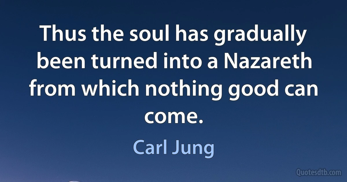 Thus the soul has gradually been turned into a Nazareth from which nothing good can come. (Carl Jung)