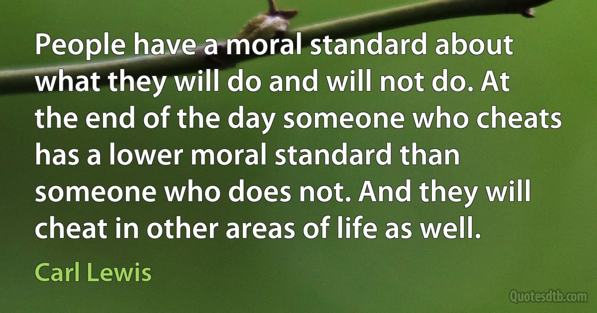 People have a moral standard about what they will do and will not do. At the end of the day someone who cheats has a lower moral standard than someone who does not. And they will cheat in other areas of life as well. (Carl Lewis)