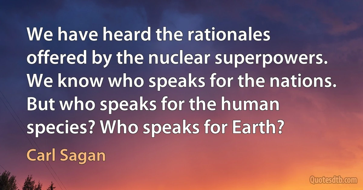 We have heard the rationales offered by the nuclear superpowers. We know who speaks for the nations. But who speaks for the human species? Who speaks for Earth? (Carl Sagan)