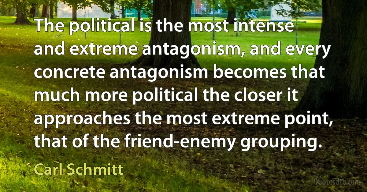 The political is the most intense and extreme antagonism, and every concrete antagonism becomes that much more political the closer it approaches the most extreme point, that of the friend-enemy grouping. (Carl Schmitt)