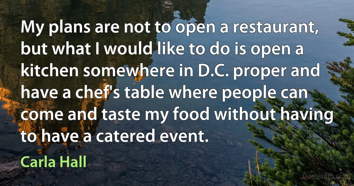 My plans are not to open a restaurant, but what I would like to do is open a kitchen somewhere in D.C. proper and have a chef's table where people can come and taste my food without having to have a catered event. (Carla Hall)