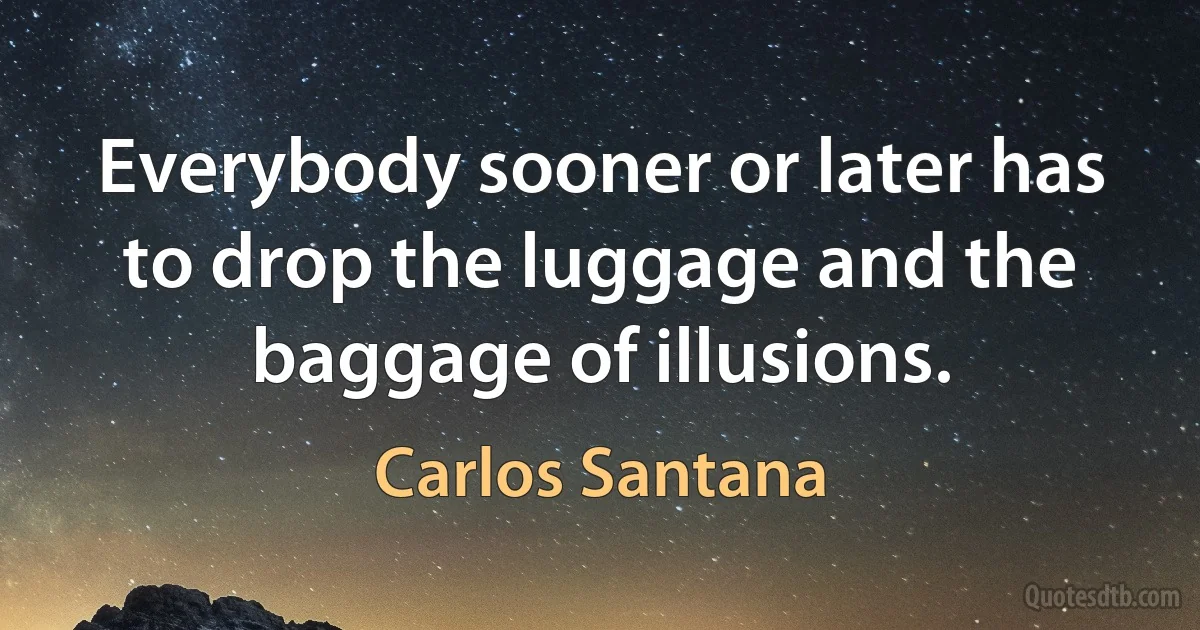 Everybody sooner or later has to drop the luggage and the baggage of illusions. (Carlos Santana)