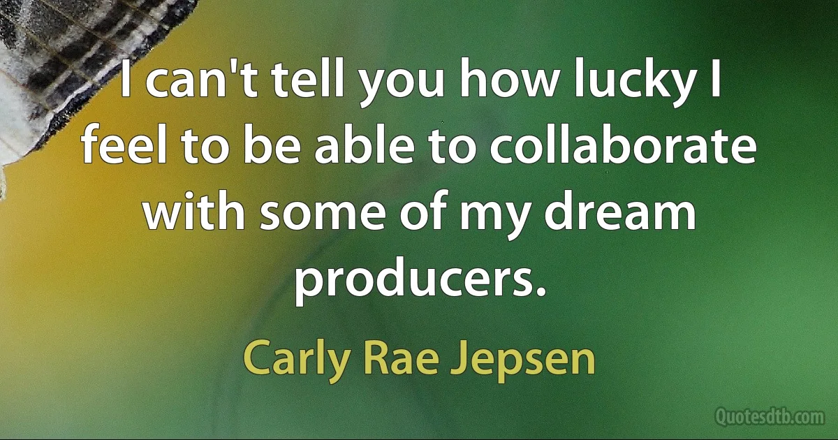 I can't tell you how lucky I feel to be able to collaborate with some of my dream producers. (Carly Rae Jepsen)