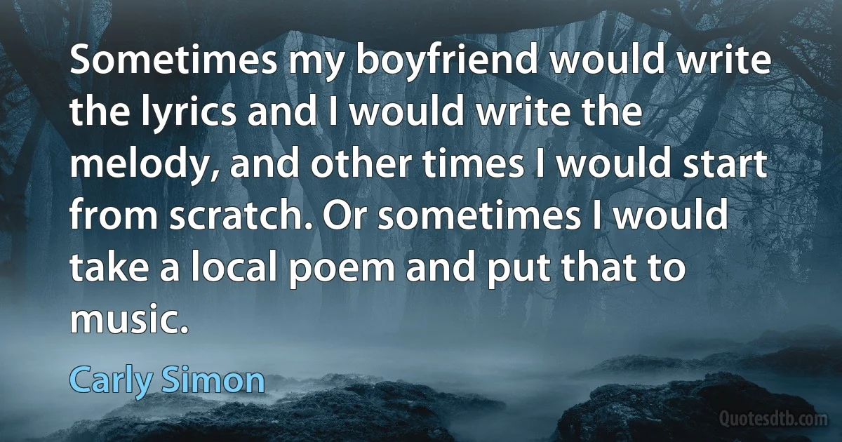 Sometimes my boyfriend would write the lyrics and I would write the melody, and other times I would start from scratch. Or sometimes I would take a local poem and put that to music. (Carly Simon)