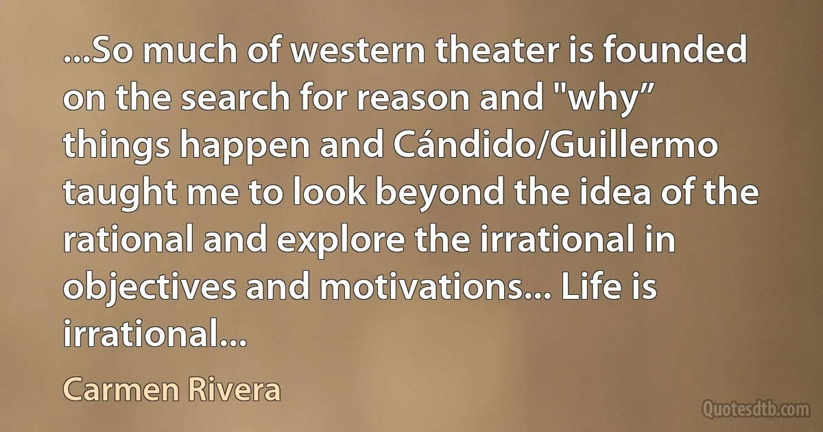 ...So much of western theater is founded on the search for reason and "why” things happen and Cándido/Guillermo taught me to look beyond the idea of the rational and explore the irrational in objectives and motivations... Life is irrational... (Carmen Rivera)