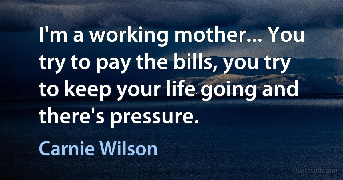 I'm a working mother... You try to pay the bills, you try to keep your life going and there's pressure. (Carnie Wilson)