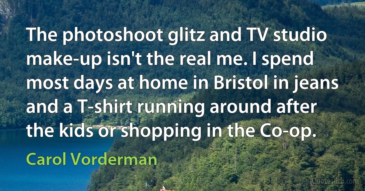 The photoshoot glitz and TV studio make-up isn't the real me. I spend most days at home in Bristol in jeans and a T-shirt running around after the kids or shopping in the Co-op. (Carol Vorderman)