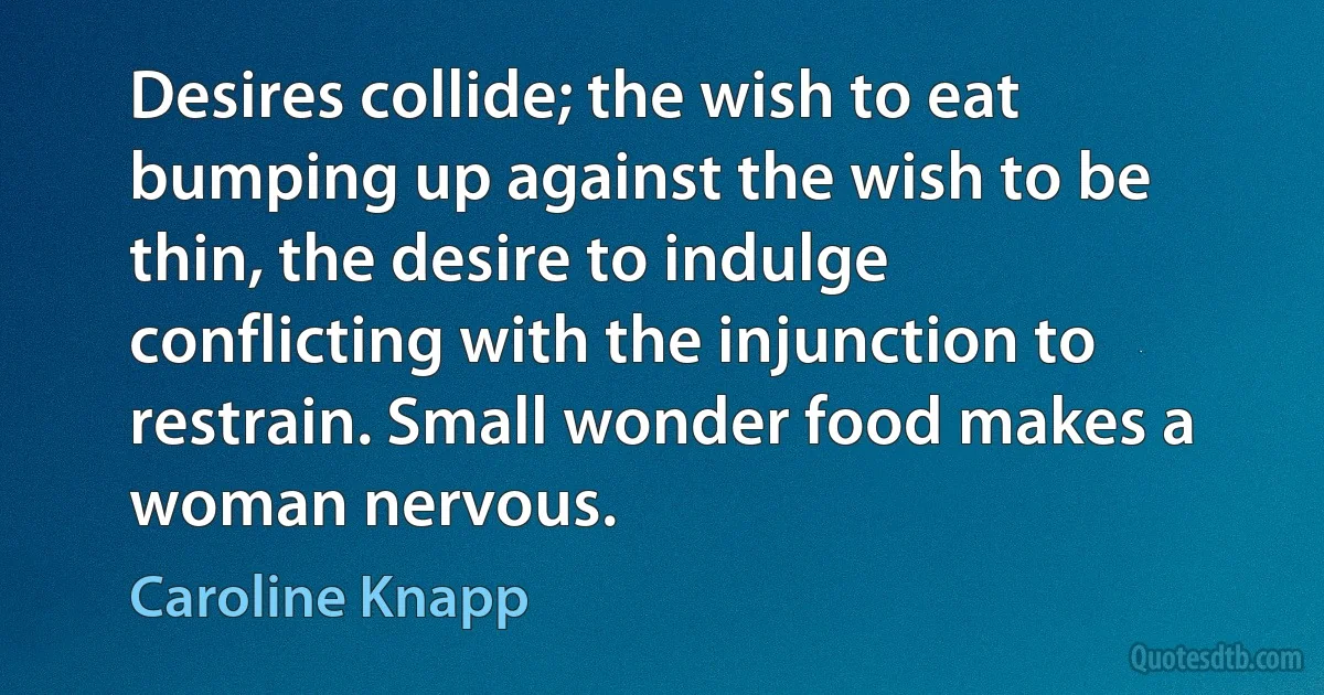 Desires collide; the wish to eat bumping up against the wish to be thin, the desire to indulge conflicting with the injunction to restrain. Small wonder food makes a woman nervous. (Caroline Knapp)