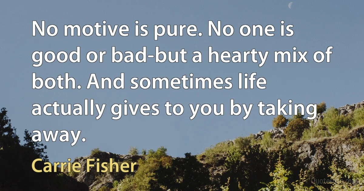 No motive is pure. No one is good or bad-but a hearty mix of both. And sometimes life actually gives to you by taking away. (Carrie Fisher)