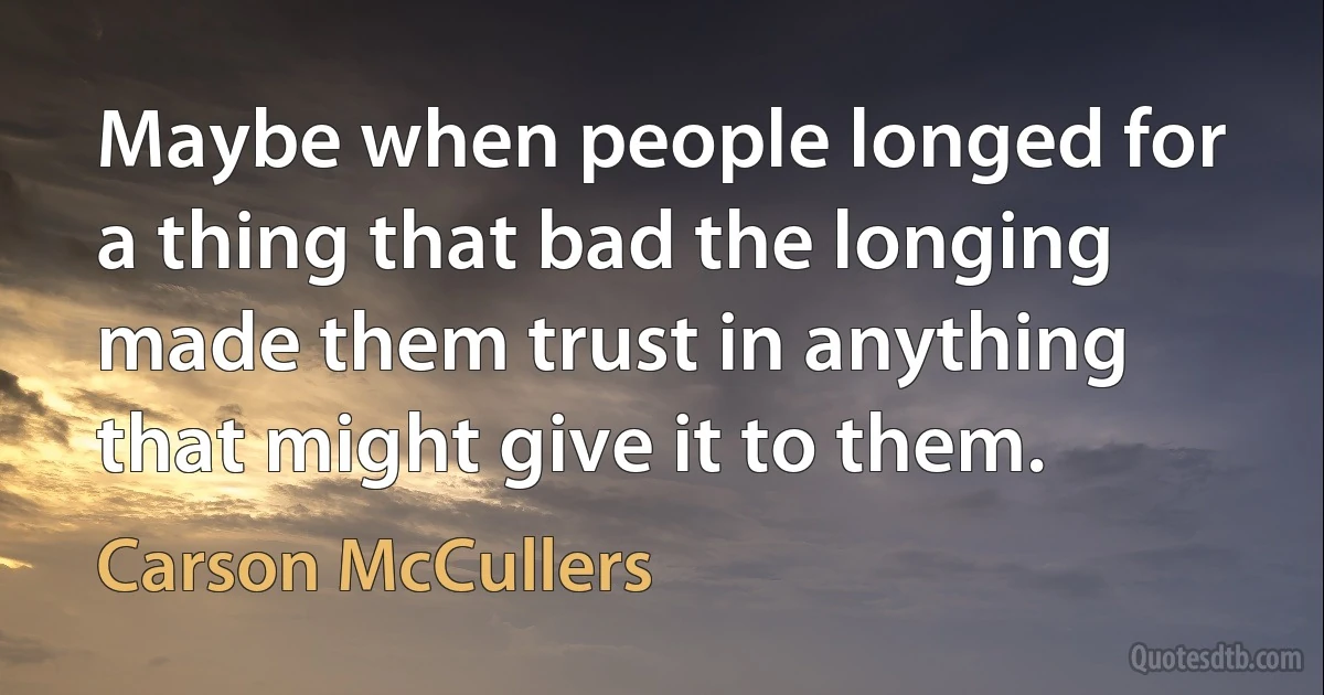 Maybe when people longed for a thing that bad the longing made them trust in anything that might give it to them. (Carson McCullers)